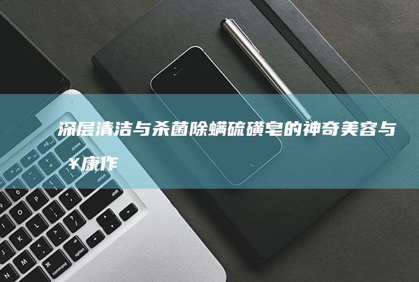 深层清洁与杀菌除螨：硫磺皂的神奇美容与健康作用